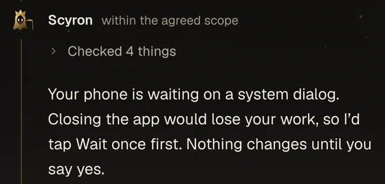 Example reply from Scyron, which checked 4 things: Your phone is waiting on a system dialog. Closing the app would lose your work, so I’d tap Wait once first. Nothing changes until you say yes.